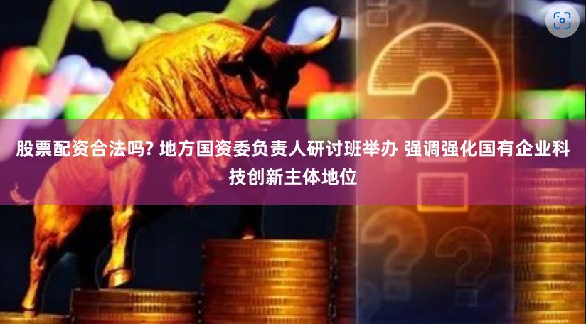 股票配资合法吗? 地方国资委负责人研讨班举办 强调强化国有企业科技创新主体地位