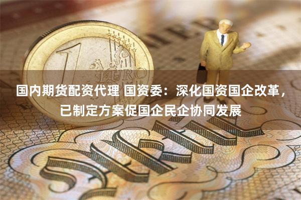 国内期货配资代理 国资委：深化国资国企改革，已制定方案促国企民企协同发展