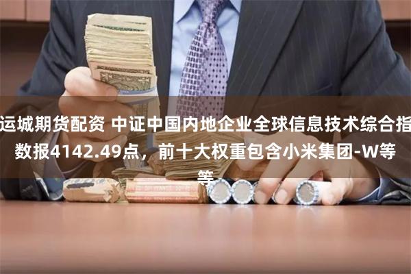 运城期货配资 中证中国内地企业全球信息技术综合指数报4142.49点，前十大权重包含小米集团-W等