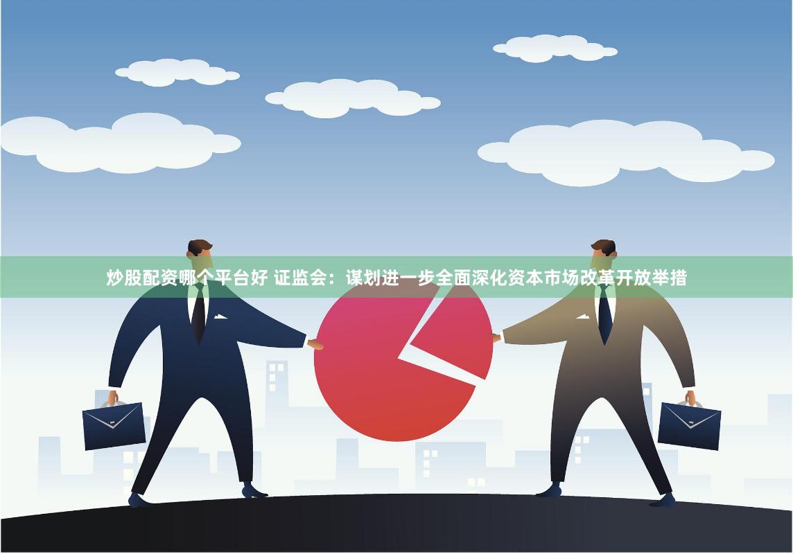 炒股配资哪个平台好 证监会：谋划进一步全面深化资本市场改革开放举措