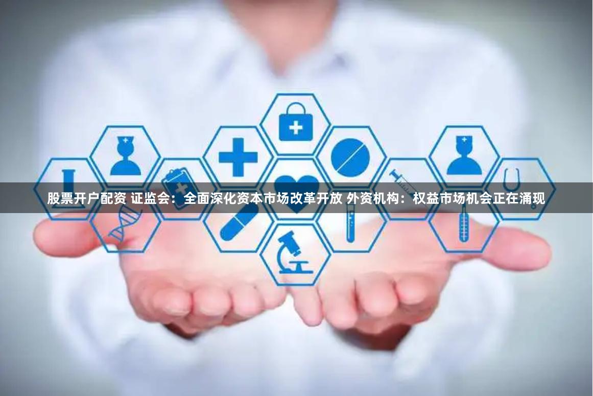 股票开户配资 证监会：全面深化资本市场改革开放 外资机构：权益市场机会正在涌现