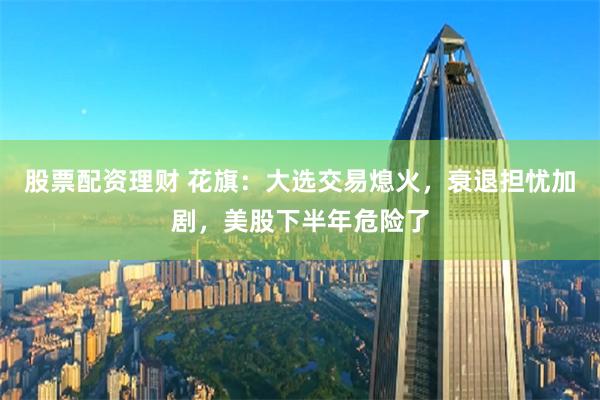 股票配资理财 花旗：大选交易熄火，衰退担忧加剧，美股下半年危险了