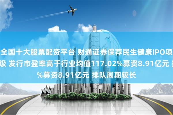 全国十大股票配资平台 财通证券保荐民生健康IPO项目质量评级C级 发行市盈率高于行业均值117.02%募资8.91亿元 排队周期较长