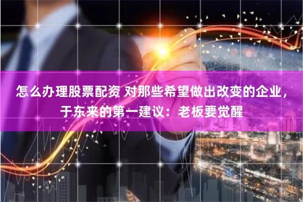 怎么办理股票配资 对那些希望做出改变的企业，于东来的第一建议：老板要觉醒