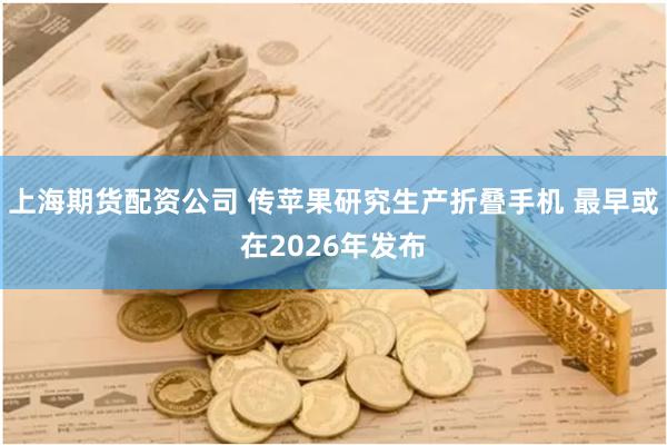 上海期货配资公司 传苹果研究生产折叠手机 最早或在2026年发布