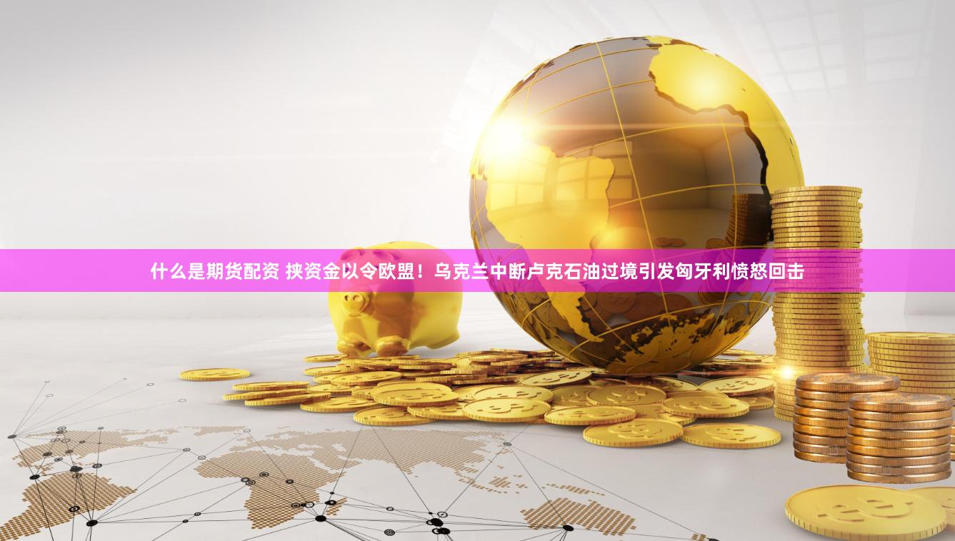 什么是期货配资 挟资金以令欧盟！乌克兰中断卢克石油过境引发匈牙利愤怒回击