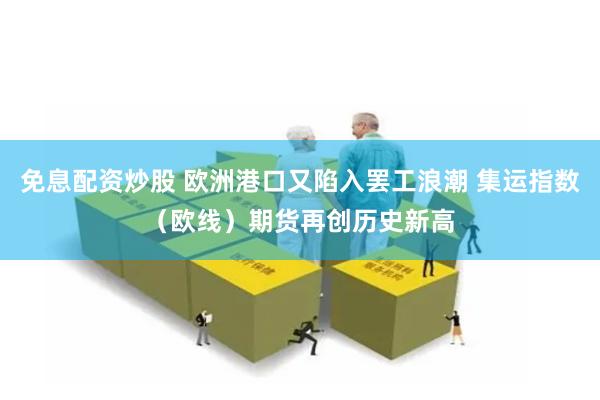 免息配资炒股 欧洲港口又陷入罢工浪潮 集运指数（欧线）期货再创历史新高