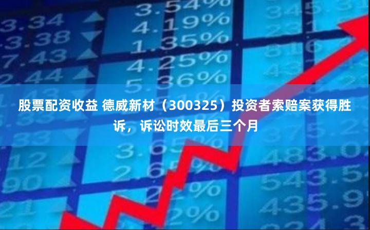 股票配资收益 德威新材（300325）投资者索赔案获得胜诉，诉讼时效最后三个月