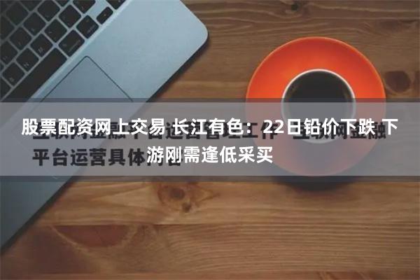 股票配资网上交易 长江有色：22日铅价下跌 下游刚需逢低采买