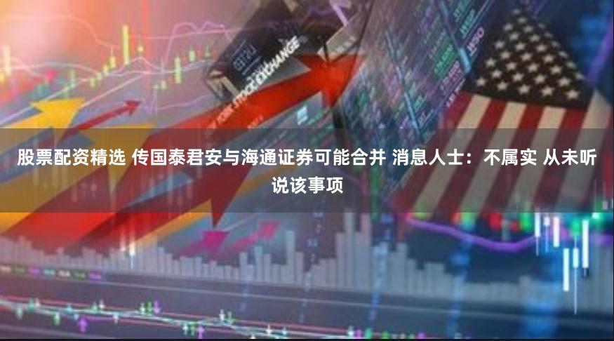 股票配资精选 传国泰君安与海通证券可能合并 消息人士：不属实 从未听说该事项