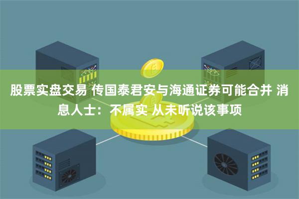 股票实盘交易 传国泰君安与海通证券可能合并 消息人士：不属实 从未听说该事项