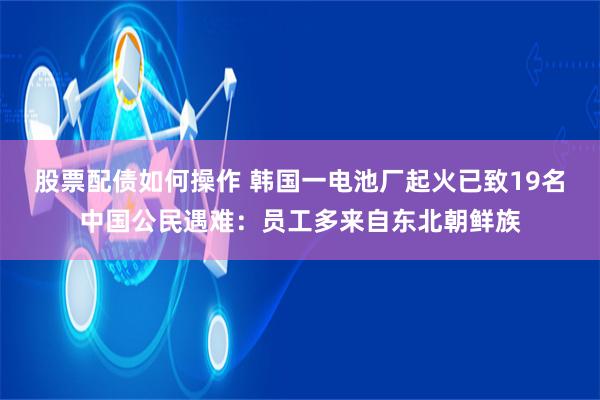 股票配债如何操作 韩国一电池厂起火已致19名中国公民遇难：员工多来自东北朝鲜族