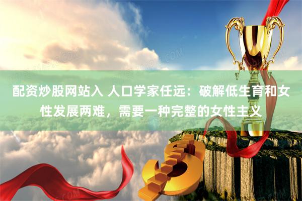 配资炒股网站入 人口学家任远：破解低生育和女性发展两难，需要一种完整的女性主义