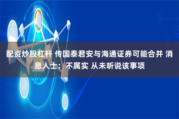 配资炒股杠杆 传国泰君安与海通证券可能合并 消息人士：不属实 从未听说该事项