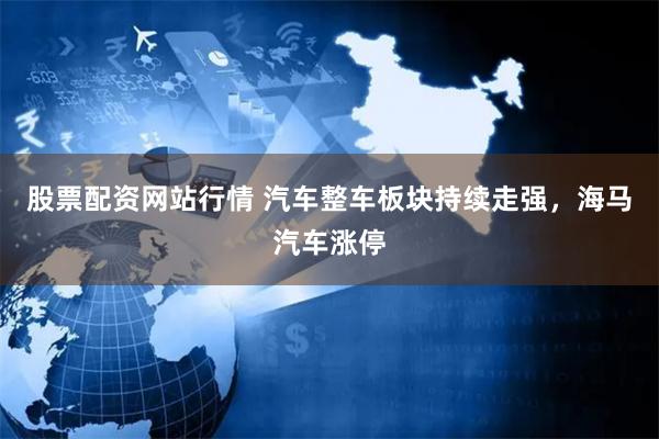 股票配资网站行情 汽车整车板块持续走强，海马汽车涨停