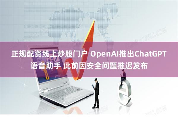 正规配资线上炒股门户 OpenAI推出ChatGPT语音助手 此前因安全问题推迟发布
