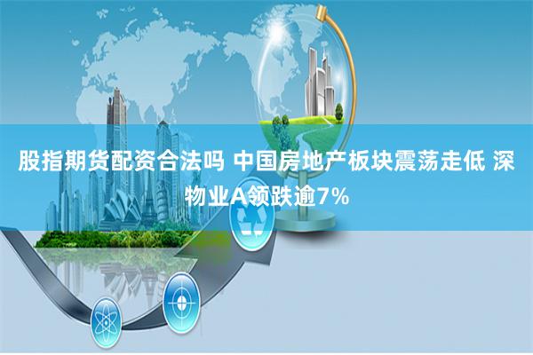 股指期货配资合法吗 中国房地产板块震荡走低 深物业A领跌逾7%