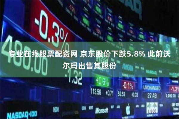 专业在线股票配资网 京东股价下跌5.8% 此前沃尔玛出售其股份