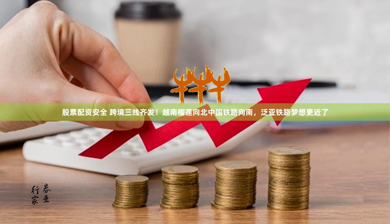 股票配资安全 跨境三线齐发！越南榴莲向北中国铁路向南，泛亚铁路梦想更近了