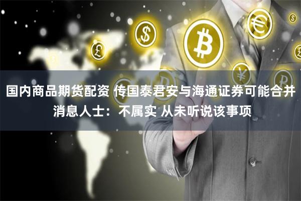 国内商品期货配资 传国泰君安与海通证券可能合并 消息人士：不属实 从未听说该事项