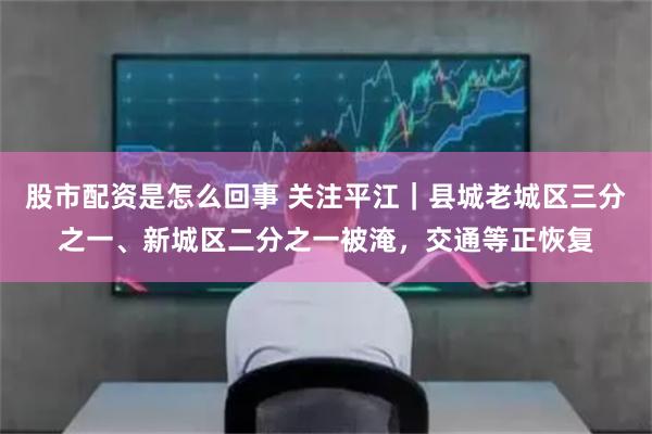 股市配资是怎么回事 关注平江｜县城老城区三分之一、新城区二分之一被淹，交通等正恢复