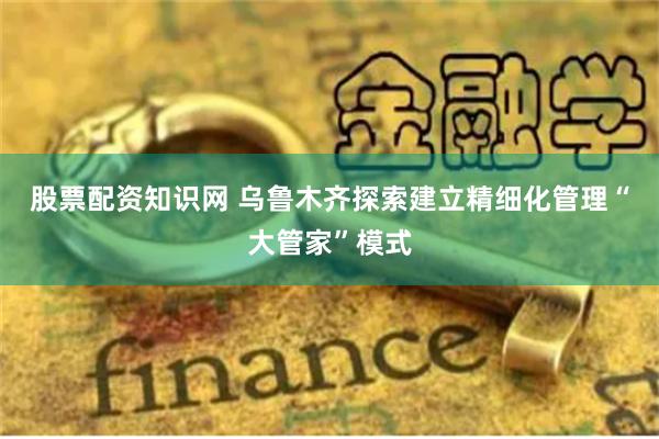 股票配资知识网 乌鲁木齐探索建立精细化管理“大管家”模式