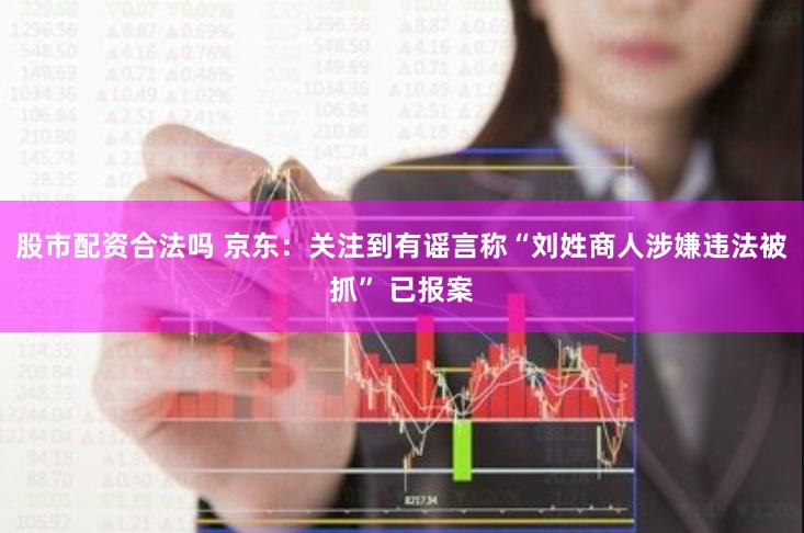 股市配资合法吗 京东：关注到有谣言称“刘姓商人涉嫌违法被抓” 已报案