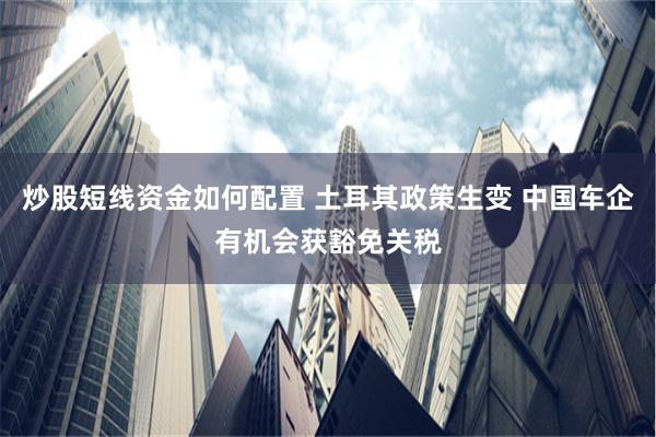 炒股短线资金如何配置 土耳其政策生变 中国车企有机会获豁免关税
