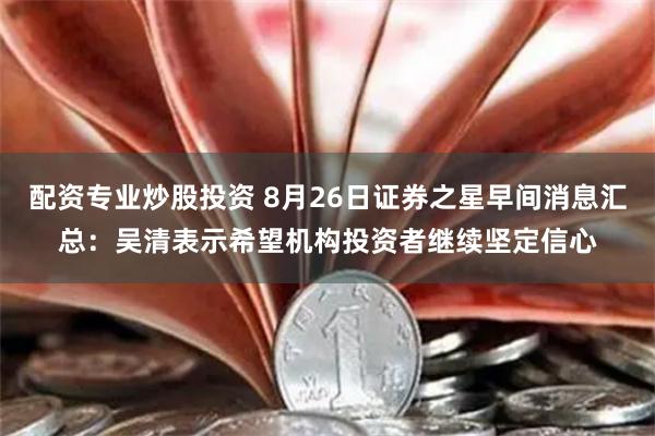 配资专业炒股投资 8月26日证券之星早间消息汇总：吴清表示希望机构投资者继续坚定信心