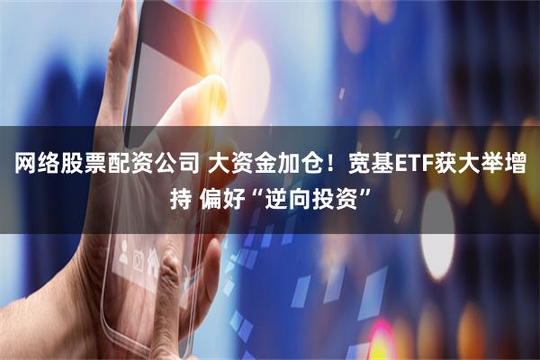 网络股票配资公司 大资金加仓！宽基ETF获大举增持 偏好“逆向投资”