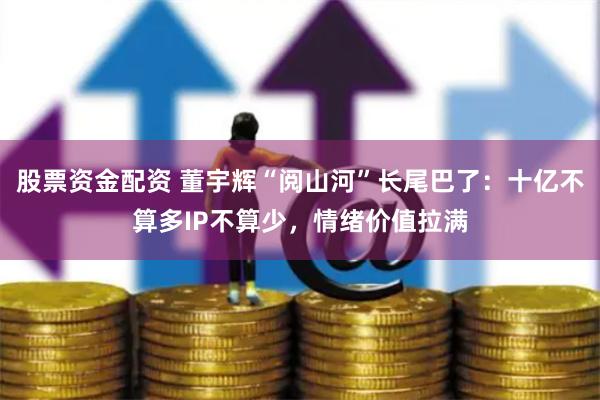 股票资金配资 董宇辉“阅山河”长尾巴了：十亿不算多IP不算少，情绪价值拉满