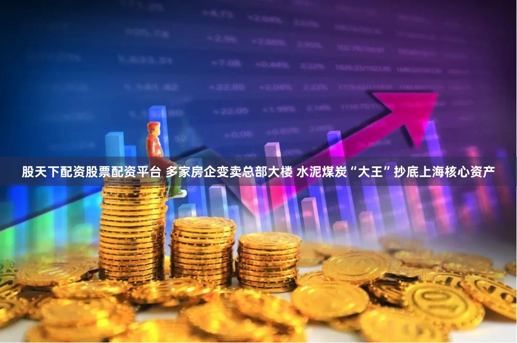 股天下配资股票配资平台 多家房企变卖总部大楼 水泥煤炭“大王”抄底上海核心资产
