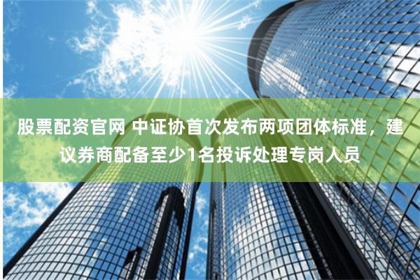 股票配资官网 中证协首次发布两项团体标准，建议券商配备至少1名投诉处理专岗人员