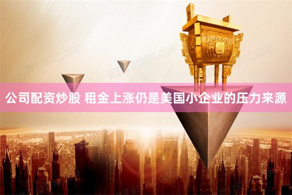 公司配资炒股 租金上涨仍是美国小企业的压力来源