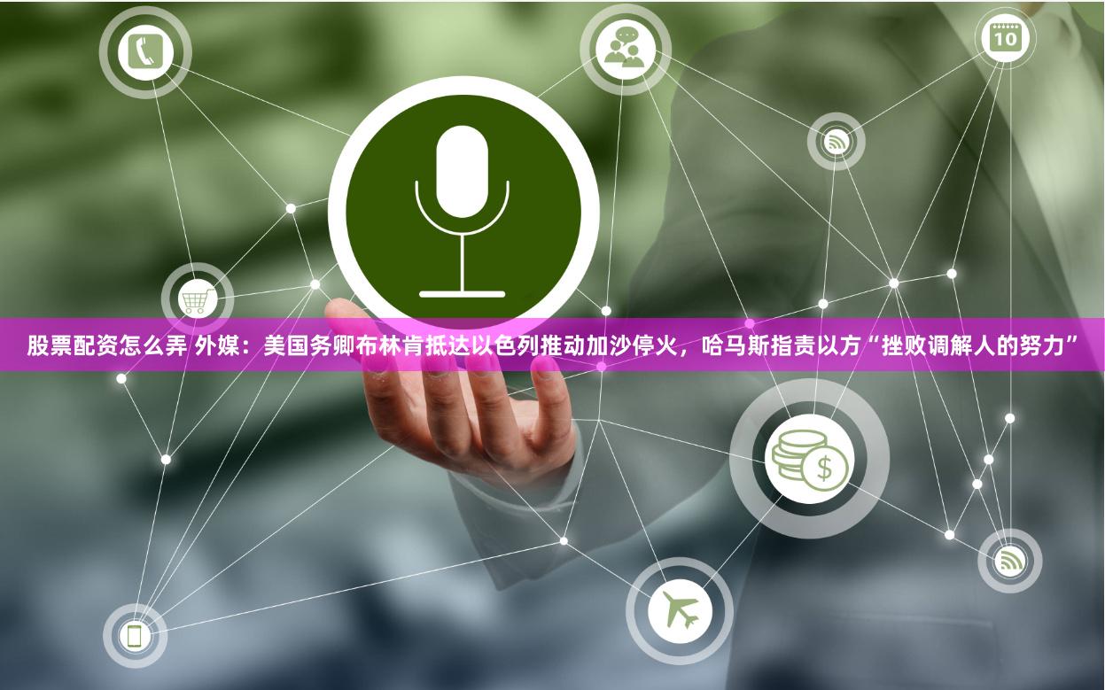 股票配资怎么弄 外媒：美国务卿布林肯抵达以色列推动加沙停火，哈马斯指责以方“挫败调解人的努力”