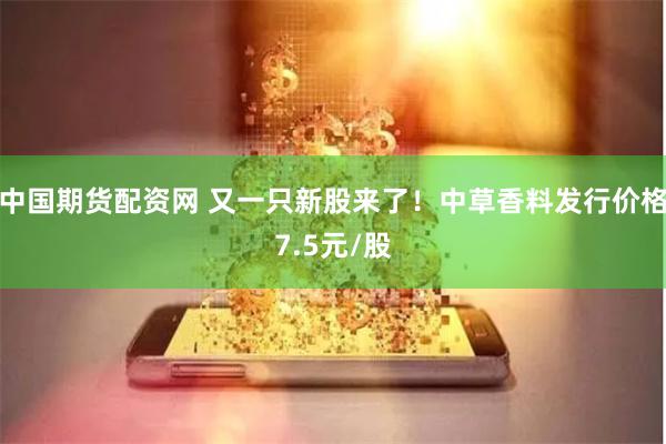 中国期货配资网 又一只新股来了！中草香料发行价格7.5元/股