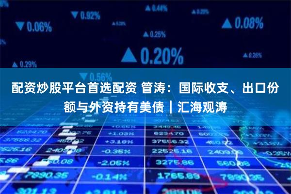 配资炒股平台首选配资 管涛：国际收支、出口份额与外资持有美债︱汇海观涛