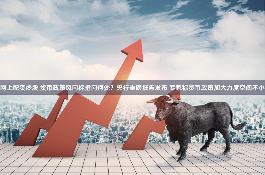 网上配资炒股 货币政策风向标指向何处？央行重磅报告发布 专家称货币政策加大力度空间不小