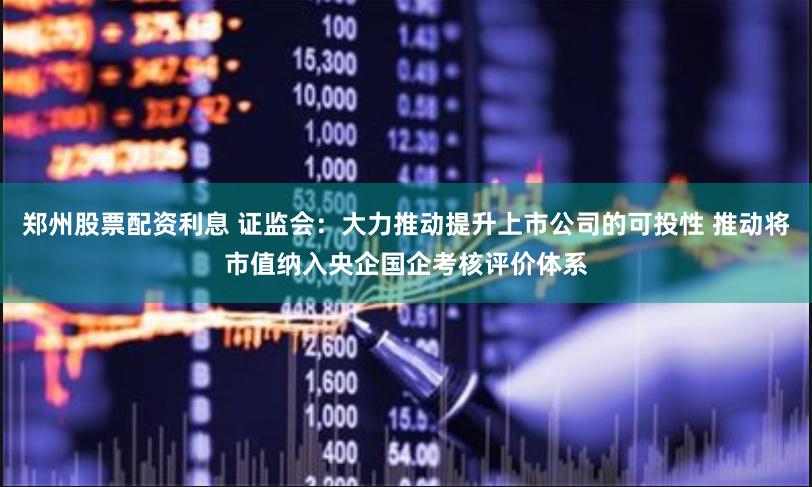 郑州股票配资利息 证监会：大力推动提升上市公司的可投性 推动将市值纳入央企国企考核评价体系