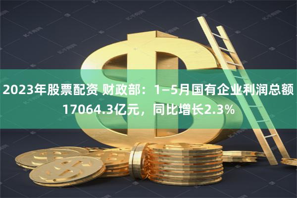 2023年股票配资 财政部：1—5月国有企业利润总额17064.3亿元，同比增长2.3%