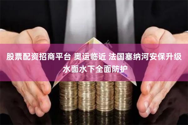 股票配资招商平台 奥运临近 法国塞纳河安保升级 水面水下全面防护