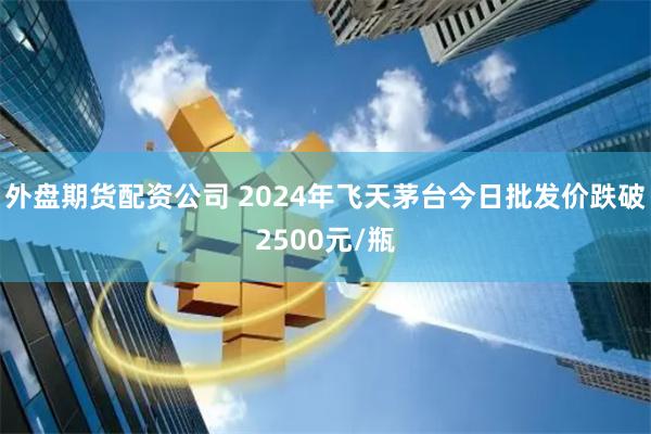 外盘期货配资公司 2024年飞天茅台今日批发价跌破2500元/瓶