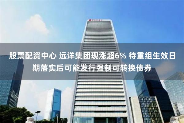 股票配资中心 远洋集团现涨超6% 待重组生效日期落实后可能发行强制可转换债券