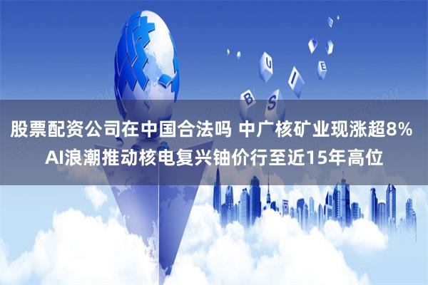 股票配资公司在中国合法吗 中广核矿业现涨超8% AI浪潮推动核电复兴铀价行至近15年高位