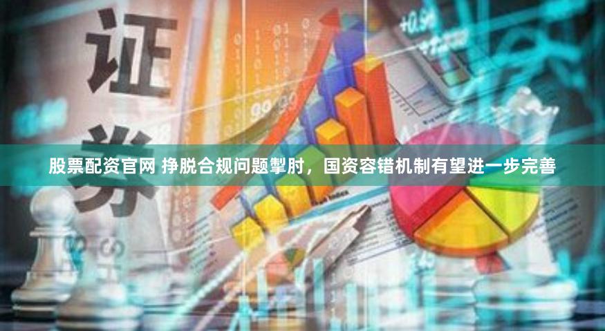 股票配资官网 挣脱合规问题掣肘，国资容错机制有望进一步完善