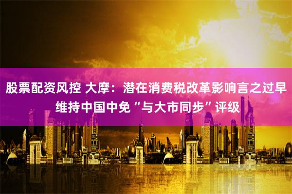 股票配资风控 大摩：潜在消费税改革影响言之过早 维持中国中免“与大市同步”评级