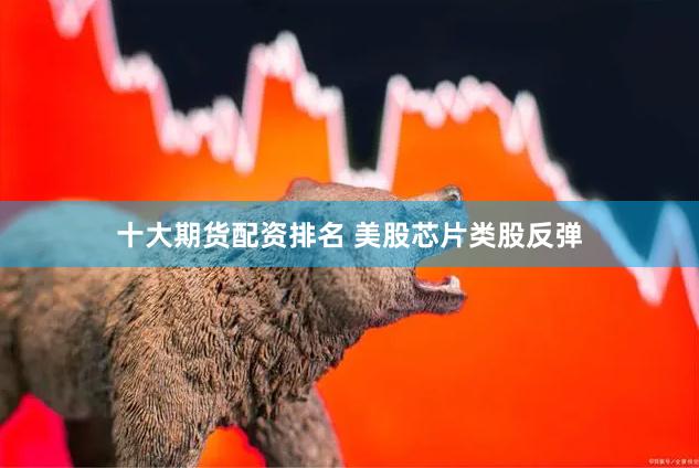 十大期货配资排名 美股芯片类股反弹