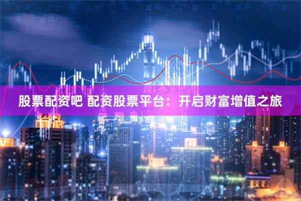 股票配资吧 配资股票平台：开启财富增值之旅
