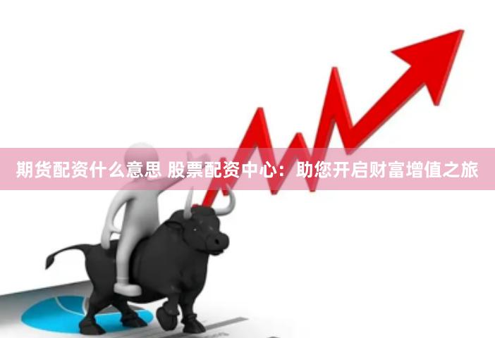 期货配资什么意思 股票配资中心：助您开启财富增值之旅