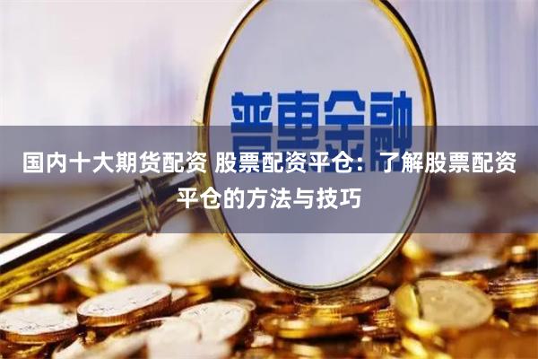 国内十大期货配资 股票配资平仓：了解股票配资平仓的方法与技巧